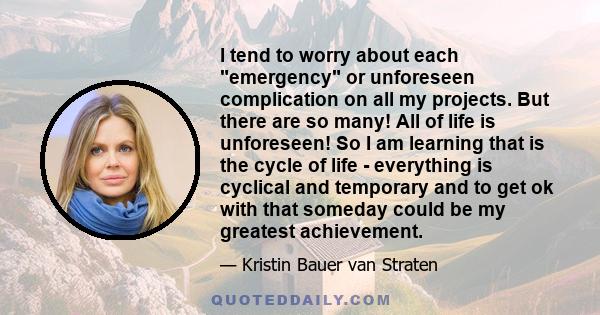 I tend to worry about each emergency or unforeseen complication on all my projects. But there are so many! All of life is unforeseen! So I am learning that is the cycle of life - everything is cyclical and temporary and 