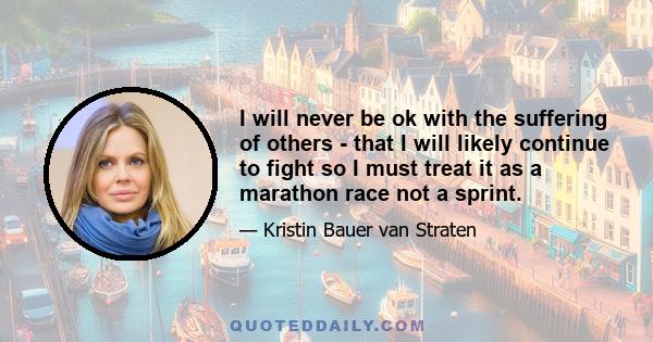 I will never be ok with the suffering of others - that I will likely continue to fight so I must treat it as a marathon race not a sprint.