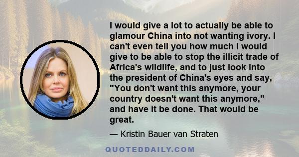 I would give a lot to actually be able to glamour China into not wanting ivory. I can't even tell you how much I would give to be able to stop the illicit trade of Africa's wildlife, and to just look into the president