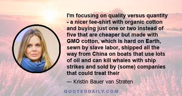 I'm focusing on quality versus quantity - a nicer tee-shirt with organic cotton and buying just one or two instead of five that are cheaper but made with GMO cotton, which is hard on Earth, sewn by slave labor, shipped