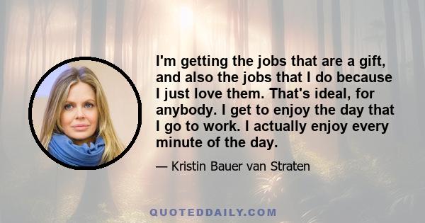 I'm getting the jobs that are a gift, and also the jobs that I do because I just love them. That's ideal, for anybody. I get to enjoy the day that I go to work. I actually enjoy every minute of the day.