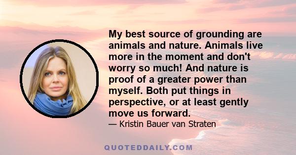 My best source of grounding are animals and nature. Animals live more in the moment and don't worry so much! And nature is proof of a greater power than myself. Both put things in perspective, or at least gently move us 