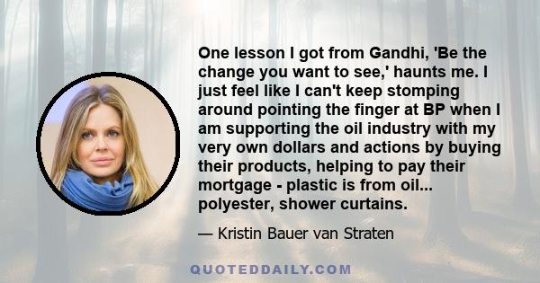 One lesson I got from Gandhi, 'Be the change you want to see,' haunts me. I just feel like I can't keep stomping around pointing the finger at BP when I am supporting the oil industry with my very own dollars and