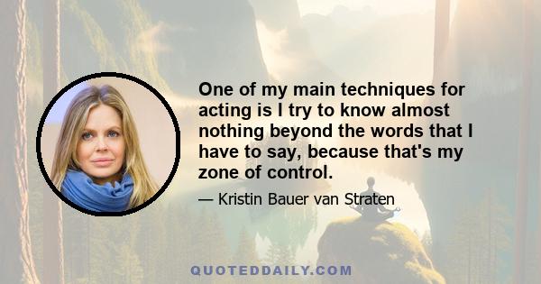 One of my main techniques for acting is I try to know almost nothing beyond the words that I have to say, because that's my zone of control.