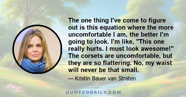 The one thing I've come to figure out is this equation where the more uncomfortable I am, the better I'm going to look. I'm like, This one really hurts. I must look awesome! The corsets are uncomfortable, but they are