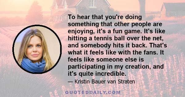 To hear that you're doing something that other people are enjoying, it's a fun game. It's like hitting a tennis ball over the net, and somebody hits it back. That's what it feels like with the fans. It feels like