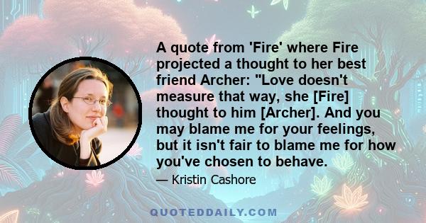 A quote from 'Fire' where Fire projected a thought to her best friend Archer: Love doesn't measure that way, she [Fire] thought to him [Archer]. And you may blame me for your feelings, but it isn't fair to blame me for