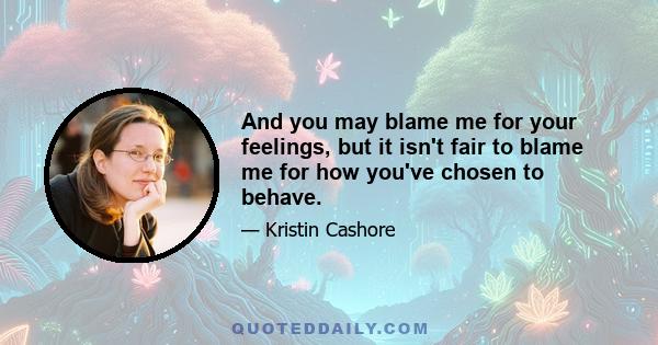 And you may blame me for your feelings, but it isn't fair to blame me for how you've chosen to behave.