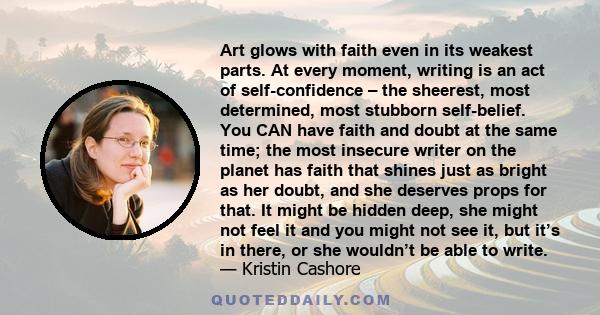 Art glows with faith even in its weakest parts. At every moment, writing is an act of self-confidence – the sheerest, most determined, most stubborn self-belief. You CAN have faith and doubt at the same time; the most