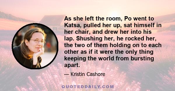 As she left the room, Po went to Katsa, pulled her up, sat himself in her chair, and drew her into his lap. Shushing her, he rocked her, the two of them holding on to each other as if it were the only thing keeping the