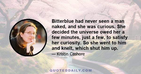 Bitterblue had never seen a man naked, and she was curious. She decided the universe owed her a few minutes, just a few, to satisfy her curiosity. So she went to him and knelt, which shut him up.