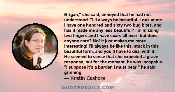 Brigan, she said, annoyed that he had not understood. I’ll always be beautiful. Look at me. I have one hundred and sixty two bug bites, and has it made me any less beautiful? I’m missing two fingers and I have scars all 