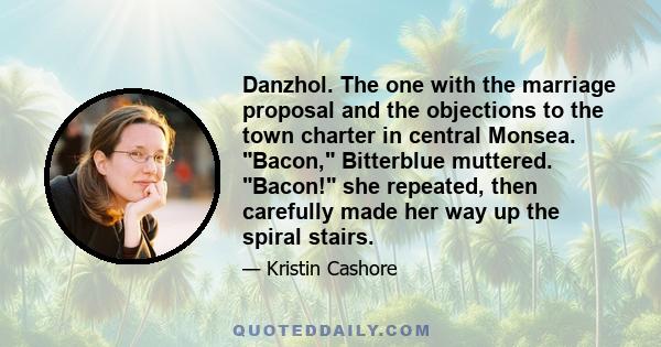 Danzhol. The one with the marriage proposal and the objections to the town charter in central Monsea. Bacon, Bitterblue muttered. Bacon! she repeated, then carefully made her way up the spiral stairs.