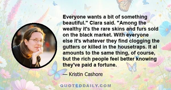 Everyone wants a bit of something beautiful. Clara said. Among the wealthy it's the rare skins and furs sold on the black market. With everyone else it's whatever they find clogging the gutters or killed in the