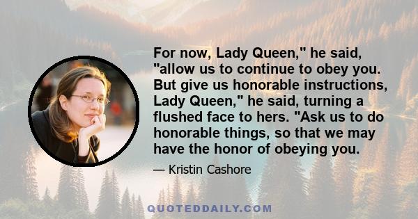 For now, Lady Queen, he said, allow us to continue to obey you. But give us honorable instructions, Lady Queen, he said, turning a flushed face to hers. Ask us to do honorable things, so that we may have the honor of