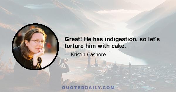 Great! He has indigestion, so let's torture him with cake.