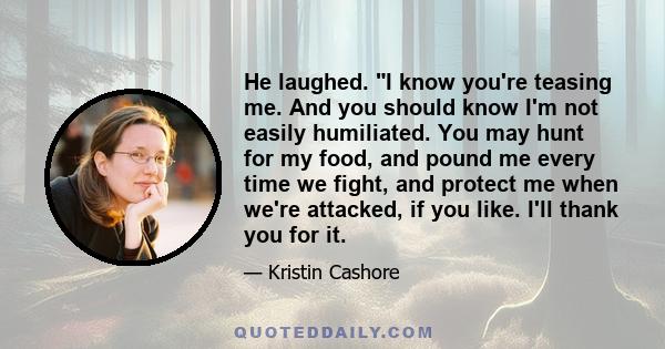 He laughed. I know you're teasing me. And you should know I'm not easily humiliated. You may hunt for my food, and pound me every time we fight, and protect me when we're attacked, if you like. I'll thank you for it.