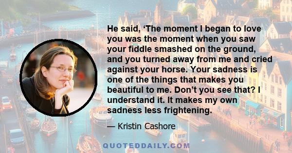 He said, ‘The moment I began to love you was the moment when you saw your fiddle smashed on the ground, and you turned away from me and cried against your horse. Your sadness is one of the things that makes you