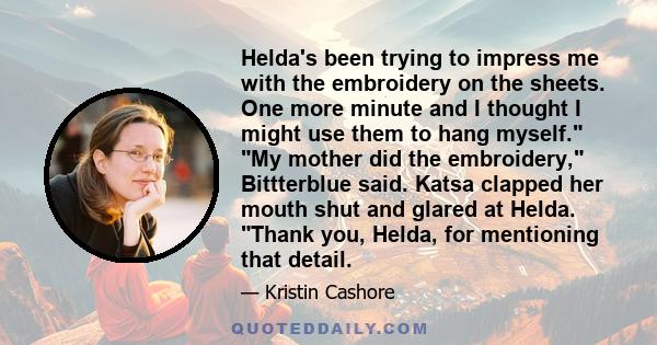 Helda's been trying to impress me with the embroidery on the sheets. One more minute and I thought I might use them to hang myself. My mother did the embroidery, Bittterblue said. Katsa clapped her mouth shut and glared 