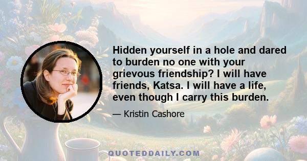 Hidden yourself in a hole and dared to burden no one with your grievous friendship? I will have friends, Katsa. I will have a life, even though I carry this burden.