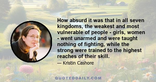 How absurd it was that in all seven kingdoms, the weakest and most vulnerable of people - girls, women - went unarmed and were taught nothing of fighting, while the strong were trained to the highest reaches of their