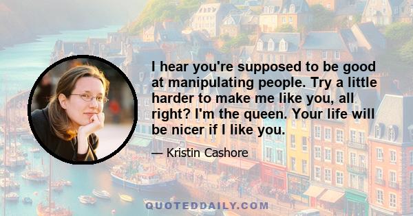 I hear you're supposed to be good at manipulating people. Try a little harder to make me like you, all right? I'm the queen. Your life will be nicer if I like you.