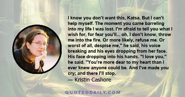 I know you don't want this, Katsa. But I can't help myself. The moment you came barreling into my life I was lost. I'm afraid to tell you what I wish for, for fear you'll... oh, I don't know, throw me into the fire. Or