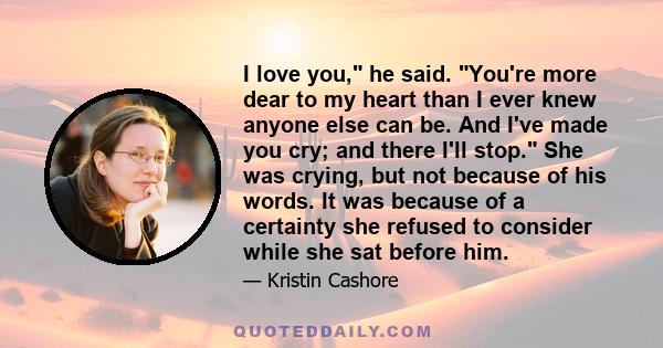 I love you, he said. You're more dear to my heart than I ever knew anyone else can be. And I've made you cry; and there I'll stop. She was crying, but not because of his words. It was because of a certainty she refused