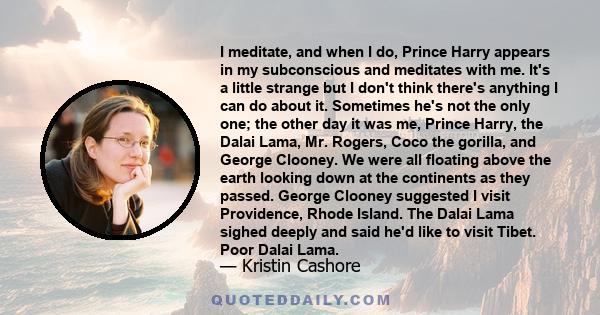 I meditate, and when I do, Prince Harry appears in my subconscious and meditates with me. It's a little strange but I don't think there's anything I can do about it. Sometimes he's not the only one; the other day it was 