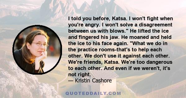 I told you before, Katsa. I won't fight when you're angry. I won't solve a disagreement between us with blows. He lifted the ice and fingered his jaw. He moaned and held the ice to his face again. What we do in the