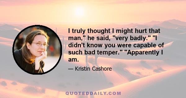 I truly thought I might hurt that man, he said, very badly. I didn't know you were capable of such bad temper. Apparently I am.