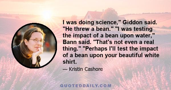 I was doing science, Giddon said. He threw a bean. I was testing the impact of a bean upon water, Bann said. That's not even a real thing. Perhaps I'll test the impact of a bean upon your beautiful white shirt.