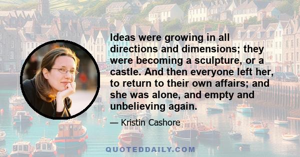 Ideas were growing in all directions and dimensions; they were becoming a sculpture, or a castle. And then everyone left her, to return to their own affairs; and she was alone, and empty and unbelieving again.