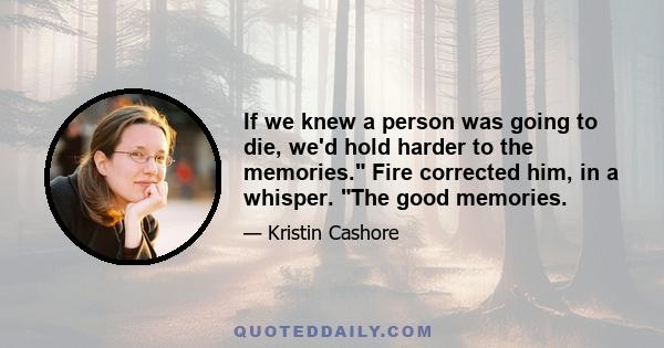 If we knew a person was going to die, we'd hold harder to the memories. Fire corrected him, in a whisper. The good memories.