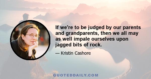 If we're to be judged by our parents and grandparents, then we all may as well impale ourselves upon jagged bits of rock.