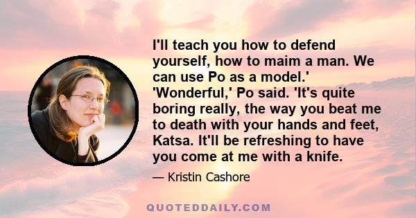 I'll teach you how to defend yourself, how to maim a man. We can use Po as a model.' 'Wonderful,' Po said. 'It's quite boring really, the way you beat me to death with your hands and feet, Katsa. It'll be refreshing to