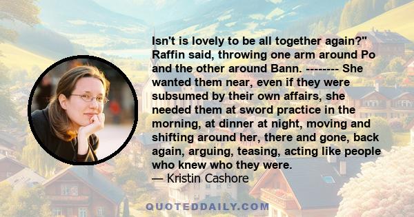 Isn't is lovely to be all together again? Raffin said, throwing one arm around Po and the other around Bann. -------- She wanted them near, even if they were subsumed by their own affairs, she needed them at sword