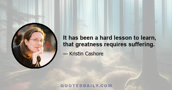 It has been a hard lesson to learn, that greatness requires suffering.