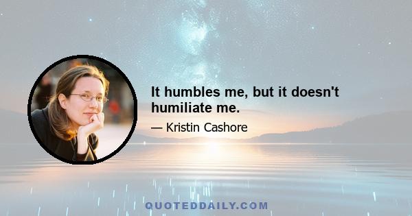 It humbles me, but it doesn't humiliate me.