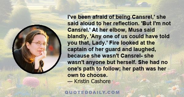 I've been afraid of being Cansrel,' she said aloud to her reflection. 'But I'm not Cansrel.' At her elbow, Musa said blandly, 'Any one of us could have told you that, Lady.' Fire looked at the captain of her guard and