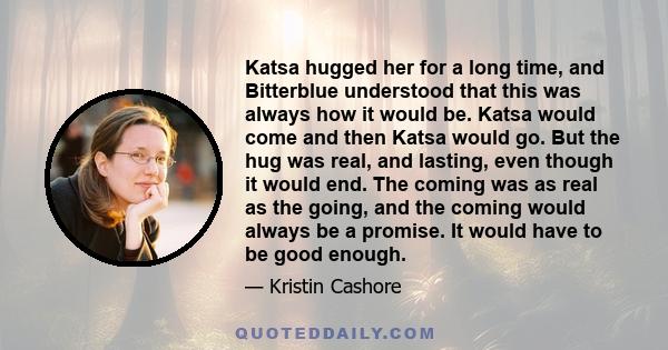 Katsa hugged her for a long time, and Bitterblue understood that this was always how it would be. Katsa would come and then Katsa would go. But the hug was real, and lasting, even though it would end. The coming was as