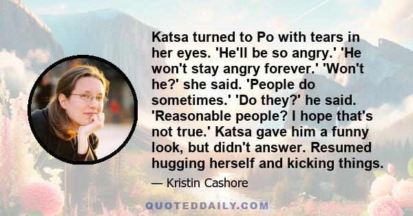 Katsa turned to Po with tears in her eyes. 'He'll be so angry.' 'He won't stay angry forever.' 'Won't he?' she said. 'People do sometimes.' 'Do they?' he said. 'Reasonable people? I hope that's not true.' Katsa gave him 