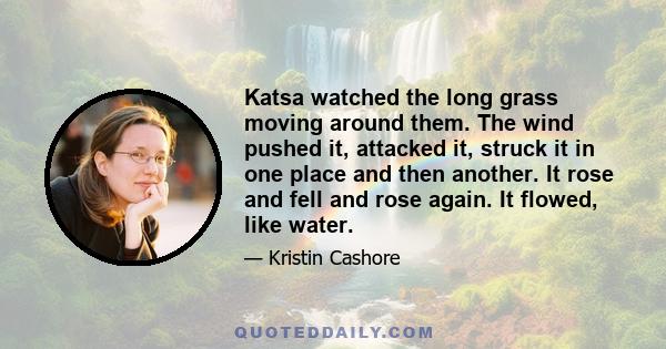 Katsa watched the long grass moving around them. The wind pushed it, attacked it, struck it in one place and then another. It rose and fell and rose again. It flowed, like water.