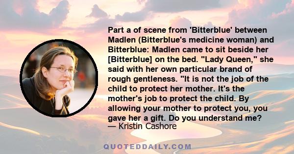 Part a of scene from 'Bitterblue' between Madlen (Bitterblue's medicine woman) and Bitterblue: Madlen came to sit beside her [Bitterblue] on the bed. Lady Queen, she said with her own particular brand of rough