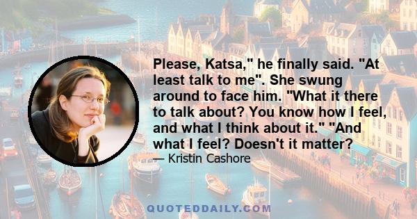 Please, Katsa, he finally said. At least talk to me. She swung around to face him. What it there to talk about? You know how I feel, and what I think about it. And what I feel? Doesn't it matter?