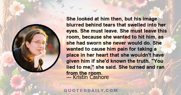 She looked at him then, but his image blurred behind tears that swelled into her eyes. She must leave. She must leave this room, because she wanted to hit him, as she had sworn she never would do. She wanted to cause