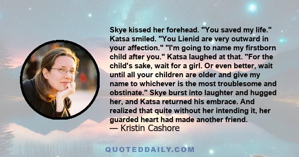 Skye kissed her forehead. You saved my life. Katsa smiled. You Lienid are very outward in your affection. I'm going to name my firstborn child after you. Katsa laughed at that. For the child's sake, wait for a girl. Or