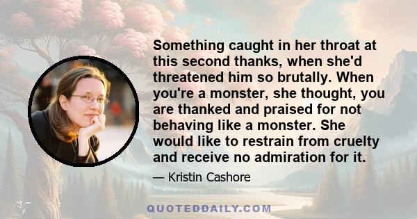 Something caught in her throat at this second thanks, when she'd threatened him so brutally. When you're a monster, she thought, you are thanked and praised for not behaving like a monster. She would like to restrain