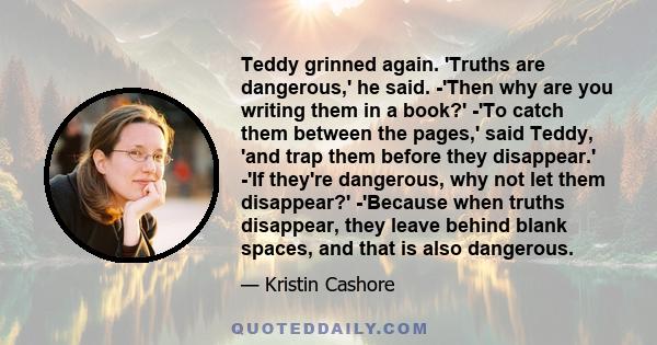 Teddy grinned again. 'Truths are dangerous,' he said. -'Then why are you writing them in a book?' -'To catch them between the pages,' said Teddy, 'and trap them before they disappear.' -'If they're dangerous, why not