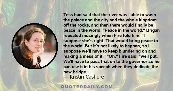 Tess had said that the river was liable to wash the palace and the city and the whole kingdom off the rocks, and then there would finally be peace in the world. Peace in the world, Brigan repeated musingly when Fire